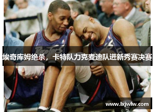 埃奇库姆绝杀，卡特队力克麦迪队进新秀赛决赛